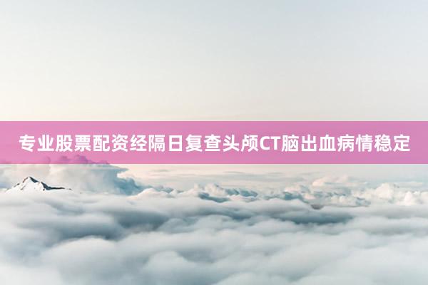 专业股票配资经隔日复查头颅CT脑出血病情稳定