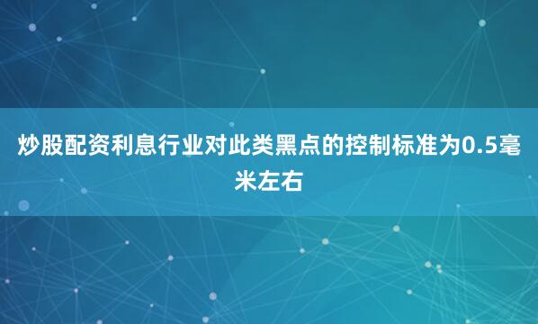 炒股配资利息行业对此类黑点的控制标准为0.5毫米左右