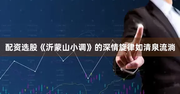 配资选股《沂蒙山小调》的深情旋律如清泉流淌