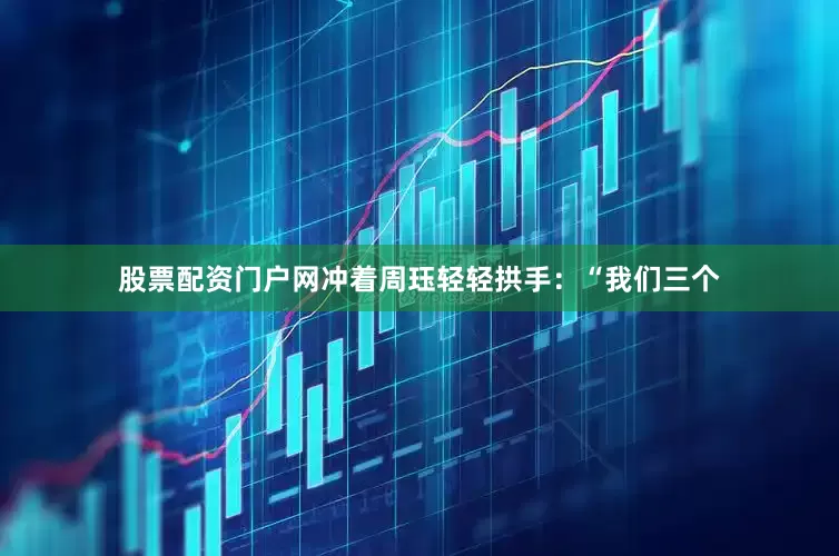 股票配资门户网冲着周珏轻轻拱手：“我们三个