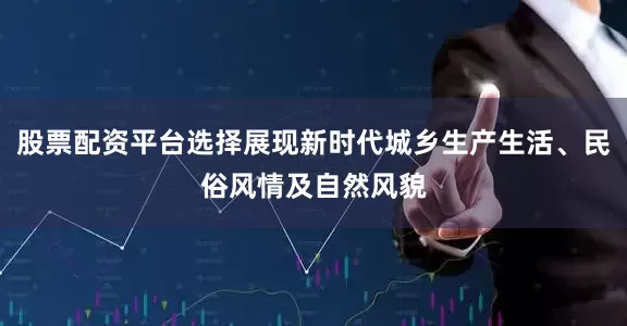 股票配资平台选择展现新时代城乡生产生活、民俗风情及自然风貌