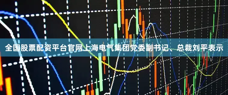 全国股票配资平台官网上海电气集团党委副书记、总裁刘平表示