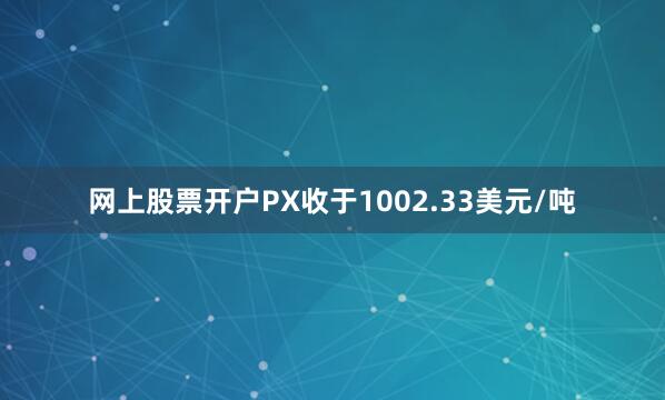 网上股票开户PX收于1002.33美元/吨
