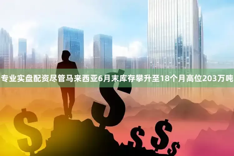 专业实盘配资尽管马来西亚6月末库存攀升至18个月高位203万吨