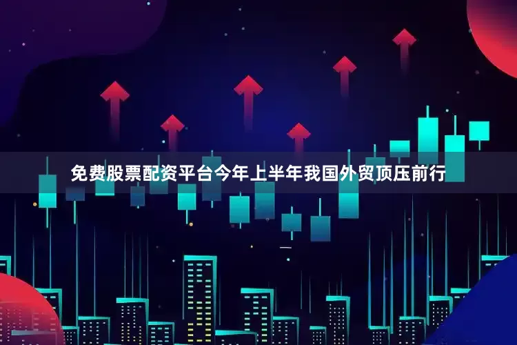 免费股票配资平台今年上半年我国外贸顶压前行