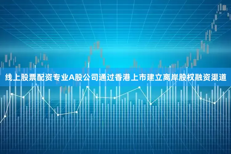 线上股票配资专业A股公司通过香港上市建立离岸股权融资渠道