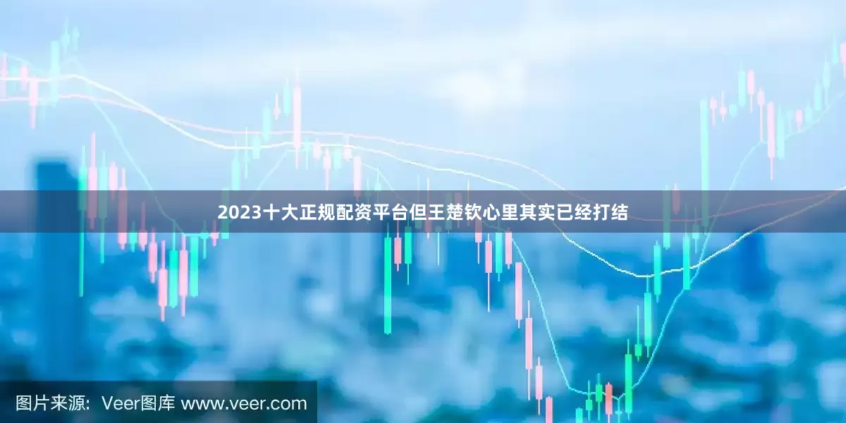 2023十大正规配资平台但王楚钦心里其实已经打结