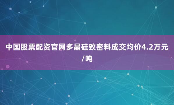 中国股票配资官网多晶硅致密料成交均价4.2万元/吨