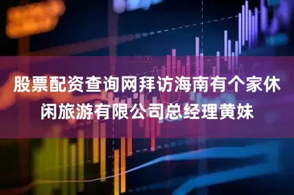 股票配资查询网拜访海南有个家休闲旅游有限公司总经理黄妹