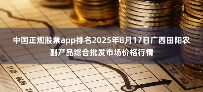 中国正规股票app排名2025年8月17日广西田阳农副产品综合批发市场价格行情