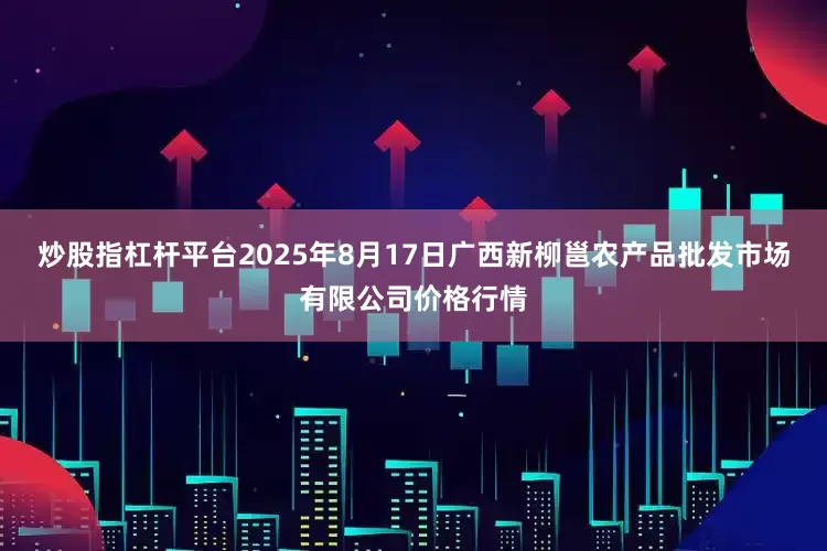 炒股指杠杆平台2025年8月17日广西新柳邕农产品批发市场有限公司价格行情