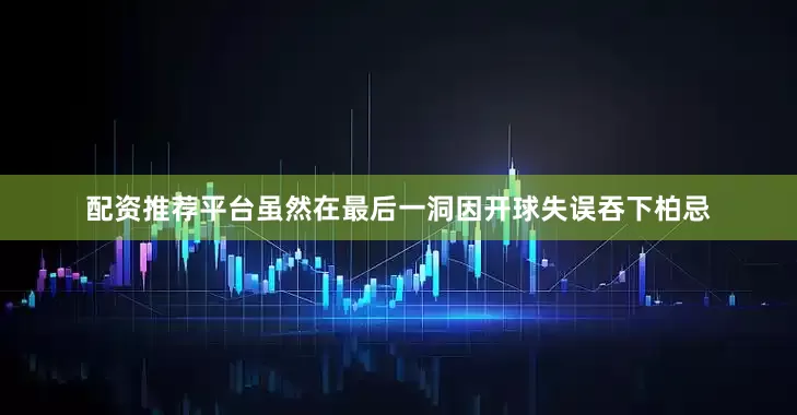 配资推荐平台虽然在最后一洞因开球失误吞下柏忌