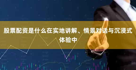 股票配资是什么在实地讲解、情景对话与沉浸式体验中