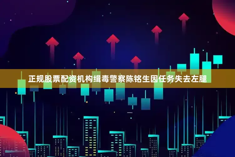 正规股票配资机构缉毒警察陈铭生因任务失去左腿