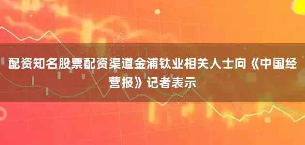 配资知名股票配资渠道金浦钛业相关人士向《中国经营报》记者表示