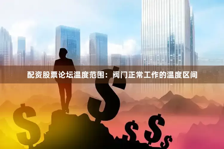 配资股票论坛温度范围：阀门正常工作的温度区间