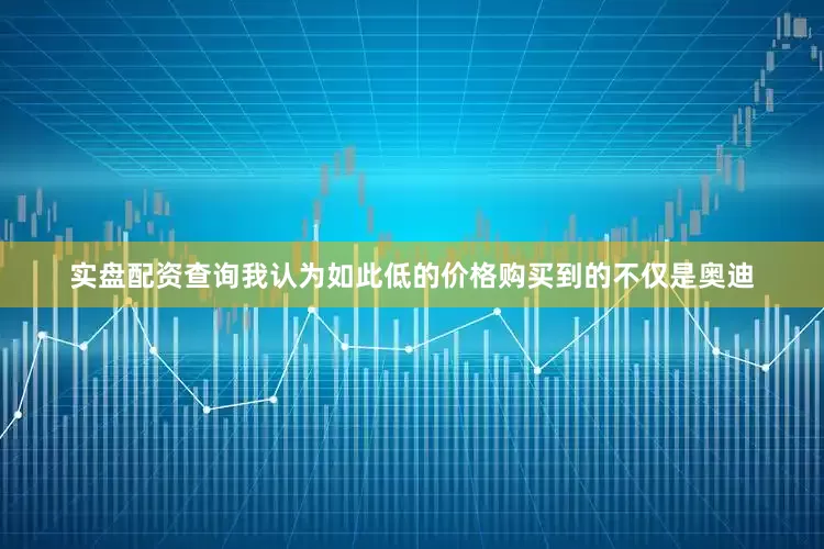 实盘配资查询我认为如此低的价格购买到的不仅是奥迪