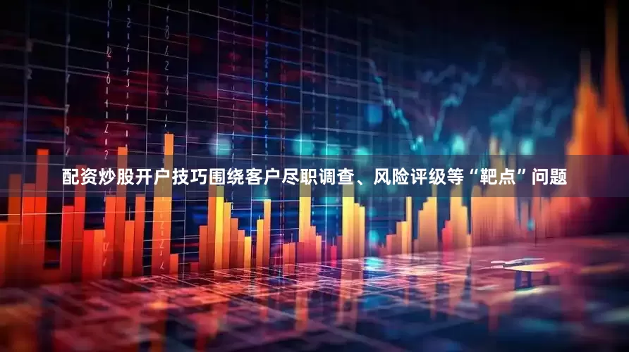 配资炒股开户技巧围绕客户尽职调查、风险评级等“靶点”问题